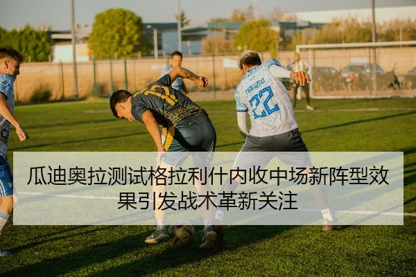 瓜迪奥拉测试格拉利什内收中场新阵型效果引发战术革新关注