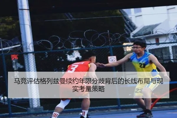 马竞评估格列兹曼续约年限分歧背后的长线布局与现实考量策略
