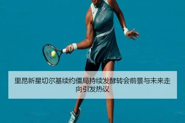 里昂新星切尔基续约僵局持续发酵转会前景与未来走向引发热议