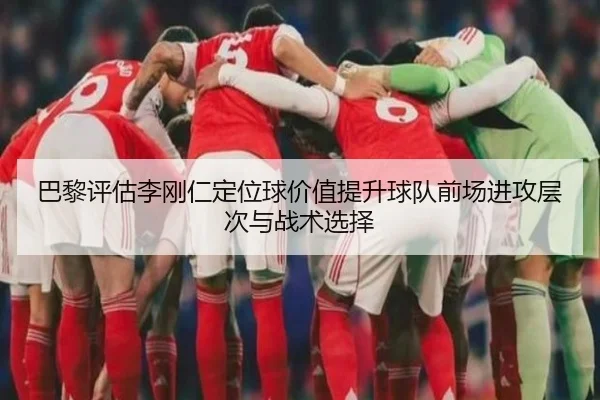 巴黎评估李刚仁定位球价值提升球队前场进攻层次与战术选择