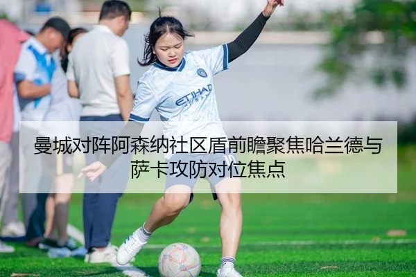 曼城对阵阿森纳社区盾前瞻聚焦哈兰德与萨卡攻防对位焦点