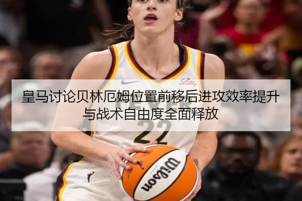 皇马讨论贝林厄姆位置前移后进攻效率提升与战术自由度全面释放